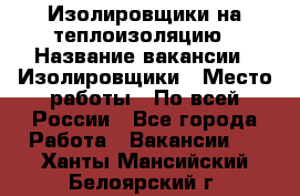 Изолировщики на теплоизоляцию › Название вакансии ­ Изолировщики › Место работы ­ По всей России - Все города Работа » Вакансии   . Ханты-Мансийский,Белоярский г.